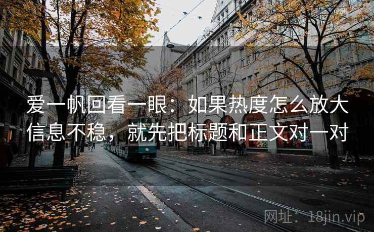 爱一帆回看一眼：如果热度怎么放大信息不稳，就先把标题和正文对一对