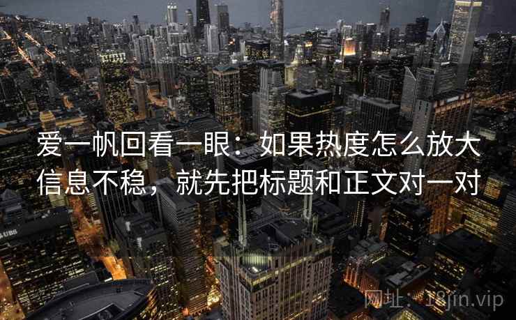 爱一帆回看一眼：如果热度怎么放大信息不稳，就先把标题和正文对一对