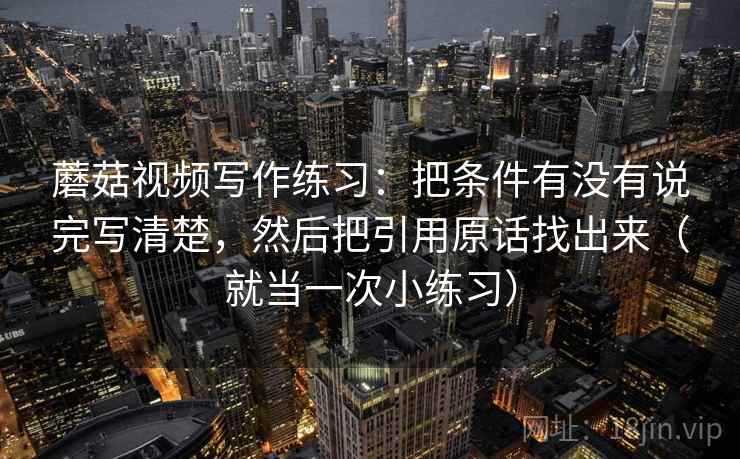 蘑菇视频写作练习：把条件有没有说完写清楚，然后把引用原话找出来（就当一次小练习）
