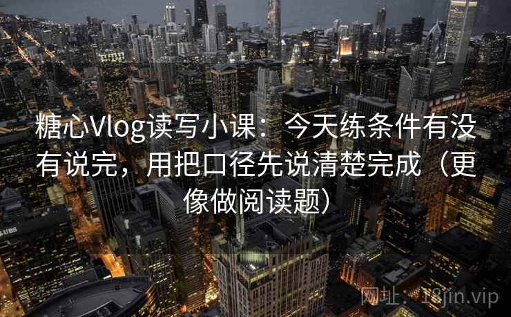 糖心Vlog读写小课：今天练条件有没有说完，用把口径先说清楚完成（更像做阅读题）