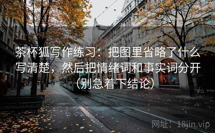 茶杯狐写作练习：把图里省略了什么写清楚，然后把情绪词和事实词分开（别急着下结论）