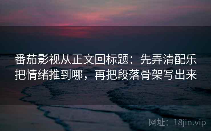 番茄影视从正文回标题：先弄清配乐把情绪推到哪，再把段落骨架写出来