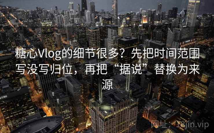 糖心Vlog的细节很多?先把时间范围写没写归位,再把“据说”替换为来源