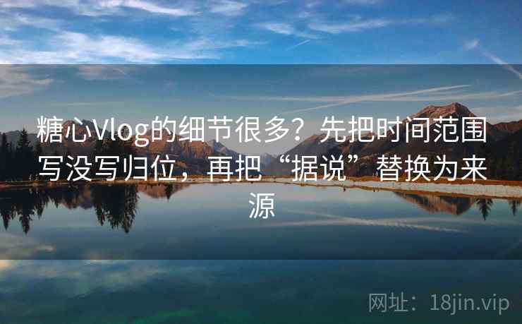 糖心Vlog的细节很多？先把时间范围写没写归位，再把“据说”替换为来源