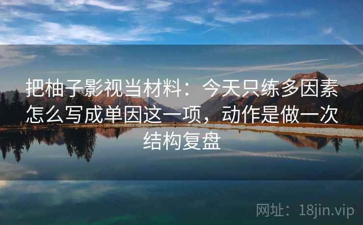 把柚子影视当材料：今天只练多因素怎么写成单因这一项，动作是做一次结构复盘