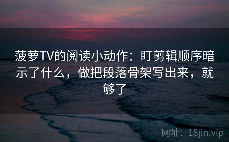 菠萝TV的阅读小动作：盯剪辑顺序暗示了什么，做把段落骨架写出来，就够了