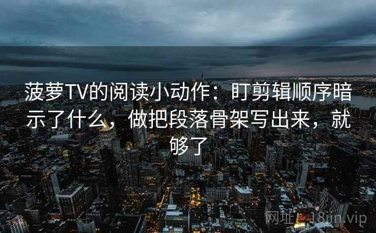 菠萝TV的阅读小动作:盯剪辑顺序暗示了什么,做把段落骨架写出来,就够了 菠萝TV的阅读小动作:盯剪辑顺序暗示了什么,做把段落骨架写出来,就够了