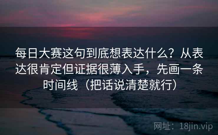每日大赛这句到底想表达什么?从表达很肯定但证据很薄入手,先画一条时间线(把话说清楚就行)