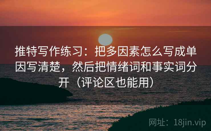推特写作练习:把多因素怎么写成单因写清楚,然后把情绪词和事实词分开(评论区也能用)
