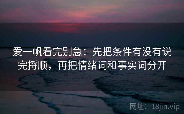 爱一帆看完别急：先把条件有没有说完捋顺，再把情绪词和事实词分开